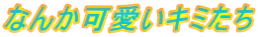 なんか可愛いキミたち
