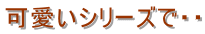 可愛いシリーズで・・