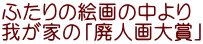 ふたりの絵画の中より 我が家の「廃人画大賞」