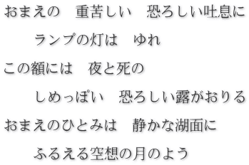 おまえの　重苦しい　恐ろしい吐息に  　　ランプの灯は　ゆれ  この額には　夜と死の  　　しめっぽい　恐ろしい露がおりる  おまえのひとみは　静かな湖面に  　　ふるえる空想の月のよう