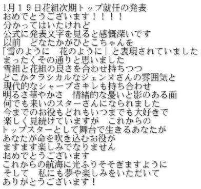 1月１９日花組次期トップ就任の発表　 おめでとうございます！！！！ 分かってはいたけれど 公式に発表文字を見ると感慨深いです 以前　どなたかがひとこちゃんを 「雪のように　花のように」と表現されていました まったくその通りと思いました 雪組と花組の良さを合わせ持ちつつ どこかクラシカルなジェンヌさんの雰囲気と 現代的なシャープさキレも持ち合わせ 明るさ華やかさ　情緒的な憂いと影のある面 何でも来いのスターさんになられました 今までのお役もどれもいつまでも大好きで 楽しく見続けていますが　これからの トップスターとして舞台で生きるあなたが あなたが命を吹き込むお役が ますます楽しみでなりません おめでとうございます これからの航海に光ふりそそぎますように そして　私にも夢や楽しみをいただいて ありがとうございます！