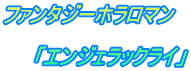 ファンタジーホラロマン  　　「エンジェラックライ」