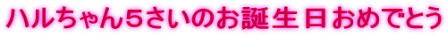 ハルちゃん５さいのお誕生日おめでとう