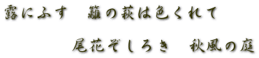 露にふす　籬の萩は色くれて  　　　　尾花ぞしろき　秋風の庭 