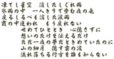 凍てし星空　消したしぐれ雨　 氷雨の中　一人きりで歩む夜の底 戻るしるべも消した涙雨　 霞の中追われ　もう戻れない 　　　せめてひととき　心隠さずに 　　　想いのたけを伝えるだけ 　　　ただ一夜の夢だときめていたのに 　　　山の細月　隠す雲の波 　　　流れ落ちる行方を誰も知らない