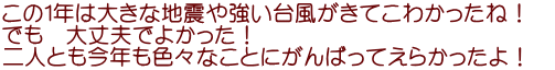 この１年は大きな地震や強い台風がきてこわかったね！　 でも　大丈夫でよかった！　 二人とも今年も色々なことにがんばってえらかったよ！
