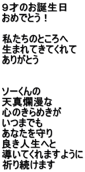 ９才のお誕生日 おめでとう！  私たちのところへ 生まれてきてくれて ありがとう   ソーくんの 天真爛漫な 心のきらめきが いつまでも あなたを守り 良き人生へと 導いてくれますように 祈り続けます
