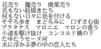 花売り　籠売り　焼栗売り 名もない絵描きたち 何もない日々に色を付ける そぞろ歩き　まどろみに　口ずさむ街 プラタナス　マロニエ　マロンの香り 小道を駆け抜け　コンコルド橋の下 たゆたうセーヌ河　 水に浮かぶ夢の中の恋人たち 