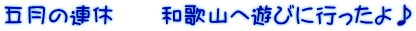 五月の連休　　和歌山へ遊びに行ったよ♪ 