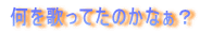 何を歌ってたのかなぁ？ 
