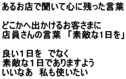あるお店で聞いて心に残った言葉  どこかへ出かけるお客さまに 店員さんの言葉　「素敵な1日を」  良い１日を　でなく 素敵な１日でありますよう いいなあ　私も使いたい