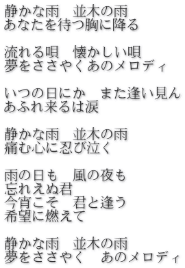 静かな雨　並木の雨　 あなたを待つ胸に降る  流れる唄　懐かしい唄 夢をささやくあのメロディ  いつの日にか　また逢い見ん あふれ来るは涙  静かな雨　並木の雨 痛む心に忍び泣く  雨の日も　風の夜も 忘れえぬ君　 今宵こそ　君と逢う 希望に燃えて  静かな雨　並木の雨 夢をささやく　あのメロディ