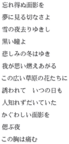 忘れ得ぬ面影を　  夢に見る切なさよ  雪の夜去りゆきし  黒い瞳よ  悲しみの冬はゆき　  我が思い燃えあがる  この広い草原の花たちに  誘われて　いつの日も  人知れずだいていた  かぐわしい面影を  偲ぶ夜  この胸は痛む
