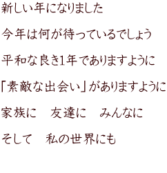 新しい年になりました  今年は何が待っているでしょう  平和な良き１年でありますように  「素敵な出会い」がありますように  家族に　友達に　みんなに  そして　私の世界にも  