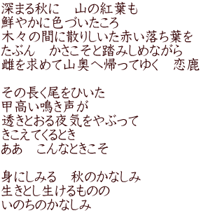 深まる秋に　山の紅葉も 鮮やかに色づいたころ 木々の間に散りしいた赤い落ち葉を たぶん　かさこそと踏みしめながら 雌を求めて山奥へ帰ってゆく　恋鹿  その長く尾をひいた 甲高い鳴き声が 透きとおる夜気をやぶって きこえてくるとき ああ　こんなときこそ  身にしみる　秋のかなしみ 生きとし生けるものの いのちのかなしみ