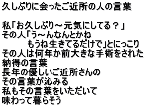 久しぶりに会ったご近所の人の言葉  私「お久しぶり～元気にしてる？」 その人「う～んなんとかね　 　　　　もうね生きてるだけで」とにっこり その人は何年か前大きな手術をされた　 納得の言葉　 長年の優しいご近所さんの その言葉が沁みる 私もその言葉をいただいて 味わって暮らそう