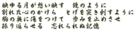 映ゆる月が想い映す　鏡のように 割れた心のかけら　とげを突き刺すように 胸の奥に傷をつけて　歩みを止めさせ 振り返らせる　忘れられぬ記憶