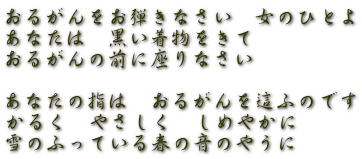 おるがんをお弾きなさい　女のひとよ あなたは　黒い着物をきて おるがんの前に座りなさい  あなたの指は　おるがんを這ふのです かるく　やさしく　しめやかに 雪のふっている春の音のやうに