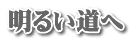 明るい道へ 