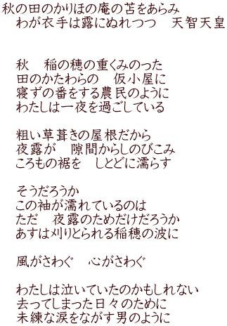 秋の田のかりほの庵の苫をあらみ 　わが衣手は露にぬれつつ　天智天皇 　  　秋　稲の穂の重くみのった 　田のかたわらの　仮小屋に 　寝ずの番をする農民のように 　わたしは一夜を過ごしている  　粗い草葺きの屋根だから 　夜露が　隙間からしのびこみ 　ころもの裾を　しとどに濡らす  　そうだろうか 　この袖が濡れているのは 　ただ　夜露のためだけだろうか　　 　あすは刈りとられる稲穂の波に 　 　風がさわぐ　心がさわぐ  　わたしは泣いていたのかもしれない 　去ってしまった日々のために 　未練な涙をながす男のように