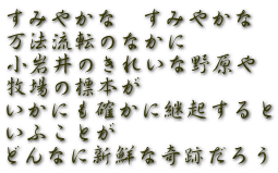 すみやかな　すみやかな 万法流転のなかに 小岩井のきれいな野原や 牧場の標本が いかにも確かに継起すると いふことが どんなに新鮮な奇跡だろう