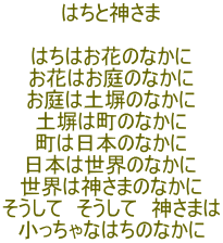 はちと神さま  はちはお花のなかに お花はお庭のなかに お庭は土塀のなかに 土塀は町のなかに 町は日本のなかに 日本は世界のなかに 世界は神さまのなかに そうして　そうして　神さまは 小っちゃなはちのなかに