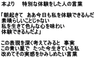 本より　　特別な体験をした人の言葉  「朝起きて　ああ今日も私を体験できるんだ 素晴らしいことじゃない 私を生きて色んな心を味わい 体験できるんだよ」  この表現を深く考えてみると　事実 この青い星で　たった今生きている私 改めてその実感をかみしめたい言葉
