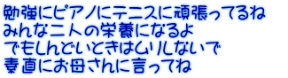勉強にピアノにテニスに頑張ってるね　 みんな二人の栄養になるよ でもしんどいときはムリしないで 素直にお母さんに言ってね