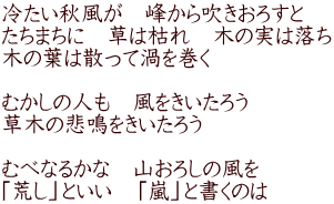 冷たい秋風が　峰から吹きおろすと たちまちに　草は枯れ　木の実は落ち 木の葉は散って渦を巻く  むかしの人も　風をきいたろう 草木の悲鳴をきいたろう  むべなるかな　山おろしの風を 「荒し」といい　「嵐」と書くのは 