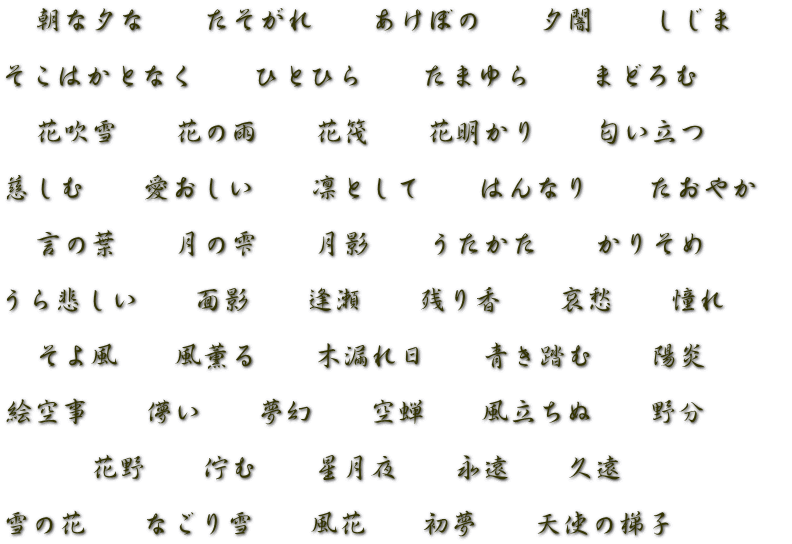 　朝な夕な　　たそがれ　　あけぼの　　夕闇　　しじま  そこはかとなく　　ひとひら　　たまゆら　　まどろむ  　花吹雪　　花の雨　　花筏　　花明かり　　匂い立つ  慈しむ　　愛おしい　　凛として　　はんなり　　たおやか　  　言の葉　　月の雫　　月影　　うたかた　　かりそめ　　  うら悲しい　　面影　　逢瀬　　残り香　　哀愁　　憧れ  　そよ風　　風薫る　　木漏れ日　　青き踏む　　陽炎　　  絵空事　　儚い　　夢幻　　空蝉　　風立ちぬ 　 野分　　  　　　花野　　佇む　　星月夜　　永遠　　久遠  雪の花　　なごり雪　　風花　　初夢　　天使の梯子　　　　