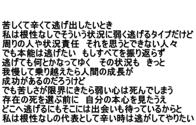   苦しくて辛くて逃げ出したいとき 私は根性なしでそういう状況に弱く逃げるタイプだけど 周りの人や状況責任　それを思うとできない人々 でも本能は逃げたい　もしすべてを振り返らず 逃げても何とかなってゆく 　その状況も　きっと 我慢して乗り越えたら人間の成長が 成功があるのだろうけど でも苦しさが限界にきたら弱い心は死んでしまう　 存在の死を選ぶ前に　自分の本心を見たうえ どこへ逃げるにもそこには出会いも待っているからと 私は根性なしの代表として辛い時は逃がしてやりたい