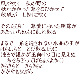風が吹く　秋の野の 枯れかかった草をなびかせて 秋風が　しきりに吹く  そのたびに　草葉においた朝露が あたりいちめんに乱れ散る  まるで　糸を通されない水晶の玉が はらはらと　とび散るように （まるで誰かが玉飾りの目に見えぬ 　糸をちぎってばらまくように） きらきらと　きらきらと かがやきながら